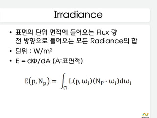 Irradiance
• 표면의 단위 면적에 들어오는 Flux 량
  전 방향으로 들어오는 모든 Radiance의 합
• 단위 : W/m2
• E = dΦ/dA (A:표면적)
 