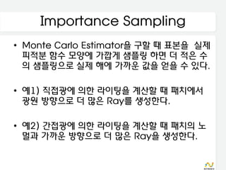 Importance Sampling
• Monte Carlo Estimator을 구할 때 표본을 실제
  피적분 함수 모양에 가깝게 샘플링 하면 더 적은 수
  의 샘플링으로 실제 해에 가까운 값을 얻을 수 있다.

• 예1) 직접광에 의한 라이팅을 계산할 때 패치에서
  광원 방향으로 더 많은 Ray를 생성한다.

• 예2) 간접광에 의한 라이팅을 계산할 때 패치의 노
  멀과 가까운 방향으로 더 많은 Ray을 생성한다.
 