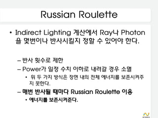 Russian Roulette
• Indirect Lighting 계산에서 Ray나 Photon
  을 몇번이나 반사시킬지 정할 수 있어야 한다.

  – 반사 횟수로 제한
  – Power가 일정 수치 이하로 내려갈 경우 소멸
    • 위 두 가지 방식은 장면 내의 전체 에너지를 보존시켜주
      지 못한다.
  – 매번 반사될 때마다 Russian Roulette 이용
    • 에너지를 보존시켜준다.
 