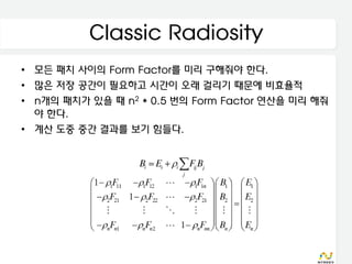 Classic Radiosity
• 모든 패치 사이의 Form Factor를 미리 구해줘야 한다.
• 많은 저장 공간이 필요하고 시간이 오래 걸리기 때문에 비효율적
• n개의 패치가 있을 때 n2 * 0.5 번의 Form Factor 연산을 미리 해줘
  야 한다.
• 계산 도중 중간 결과를 보기 힘들다.
 