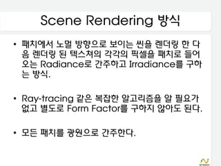 Scene Rendering 방식
• 패치에서 노멀 방향으로 보이는 씬을 렌더링 한 다
  음 렌더링 된 텍스쳐의 각각의 픽셀을 패치로 들어
  오는 Radiance로 간주하고 Irradiance를 구하
  는 방식.

• Ray-tracing 같은 복잡한 알고리즘을 알 필요가
  없고 별도로 Form Factor를 구하지 않아도 된다.

• 모든 패치를 광원으로 간주한다.
 
