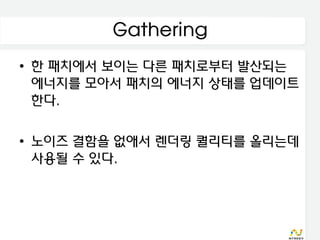 Gathering
• 한 패치에서 보이는 다른 패치로부터 발산되는
  에너지를 모아서 패치의 에너지 상태를 업데이트
  한다.

• 노이즈 결함을 없애서 렌더링 퀄리티를 올리는데
  사용될 수 있다.
 