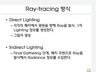 Ray-tracing 방식
• Direct Lighting
  – 각각의 패치에서 광원을 향해 Ray을 발사, 1차
    Lighting 정보를 생성한다.
  – 그림자 생성


• Indirect Lighting
  – Final Gathering 단계, 패치 주변으로 Ray을
    발사해서 Radiance 정보를 수집한다.
 