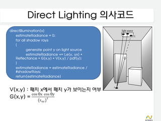 Direct Lighting 의사코드
directIllumination(x)
    estimateRadiance = 0;
    for all shadow rays
    {
           generate point y on light source
           estimateRadiance += Le(y, yx) *
    Reflectance * G(x,y) * V(x,y) / pdf(y);
    }
    extimateRadiance = estimateRadiance /
    #shadowRays;
    return(estimateRadiance)


V(x,y) : 패치 x에서 패치 y가 보이는지 여부
G(x,y) =
 