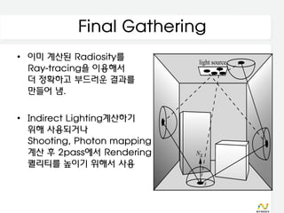 Final Gathering
• 이미 계산된 Radiosity를
  Ray-tracing을 이용해서
  더 정확하고 부드러운 결과를
  만들어 냄.

• Indirect Lighting계산하기
  위해 사용되거나
  Shooting, Photon mapping
  계산 후 2pass에서 Rendering
  퀄리티를 높이기 위해서 사용
 