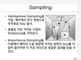 Sampling
• Hemisphere Sampling을
  이용, 패치에서 반구 방향으로
  무작위로 Ray 발사.
• 충돌된 가장 가까운 지점의
  Radiance을 가져온다.

• Importance Sampling을
  이용해서 패치의 노멀 방향에 가까운 방향의 Ray를 더
  많이 발사하면 더 적은 연산으로 동일한 결과를 얻을 수
  있다.
 