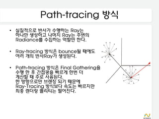 Path-tracing 방식
• 실질적으로 반사가 수행하는 Ray는
  하나만 생성하고 나머지 Ray는 주변의
  Radiance를 수집하는 역할만 한다.

• Ray-tracing 방식은 bounce될 때에도
  여러 개의 반사Ray가 생성된다.

• Path-tracing 방식은 Final Gathering을
  수행 한 후 간접광을 빠르게 한번 더
  계산할 때 주로 사용된다.
  한 방향으로만 브랜칭 되기 때문에
  Ray-Tracing 방식보다 속도는 빠르지만
  최종 렌더링 퀄리티는 떨어진다.
 