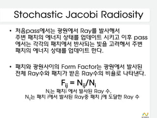 Stochastic Jacobi Radiosity
• 처음pass에서는 광원에서 Ray를 발사해서
  주변 패치의 에너지 상태를 업데이트 시키고 이후 pass
  에서는 각각의 패치에서 반사되는 빛을 고려해서 주변
  패치의 에너지 상태를 업데이트 한다.

• 패치와 광원사이의 Form Factor는 광원에서 발사된
  전체 Ray수와 패치가 받은 Ray수의 비율로 나타낸다.
              Fij = Nij/Ni
          Ni는 패치i 에서 발사된 Ray 수,
   Nij는 패치 i에서 발사된 Ray중 패치 j에 도달한 Ray 수
 