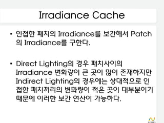 Irradiance Cache
• 인접한 패치의 Irradiance를 보간해서 Patch
  의 Irradiance를 구한다.

• Direct Lighting의 경우 패치사이의
  Irradiance 변화량이 큰 곳이 많이 존재하지만
  Indirect Lighting의 경우에는 상대적으로 인
  접한 패치끼리의 변화량이 적은 곳이 대부분이기
  때문에 이러한 보간 연산이 가능하다.
 