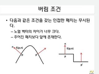 버림 조건
• 다음과 같은 조건을 갖는 인접한 패치는 무시된
  다.
 – 노멀 벡터의 차이가 너무 크다.
 – 주어진 패치보다 앞에 존재한다.
                           n
 n   E(p,n)                    E(p,n)

         p    p’
                           p


                                        p’
 