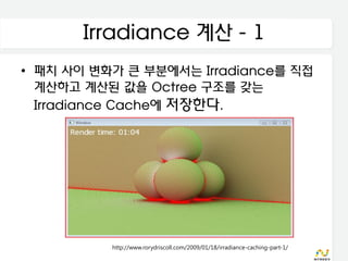 Irradiance 계산 - 1
• 패치 사이 변화가 큰 부분에서는 Irradiance를 직접
  계산하고 계산된 값을 Octree 구조를 갖는
  Irradiance Cache에 저장한다.




          http://www.rorydriscoll.com/2009/01/18/irradiance-caching-part-1/
 