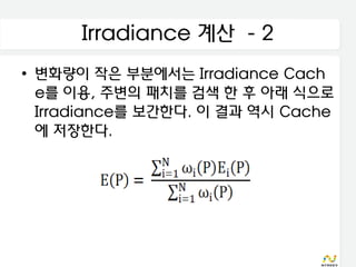 Irradiance 계산 - 2
• 변화량이 작은 부분에서는 Irradiance Cach
  e를 이용, 주변의 패치를 검색 한 후 아래 식으로
  Irradiance를 보간한다. 이 결과 역시 Cache
  에 저장한다.
 