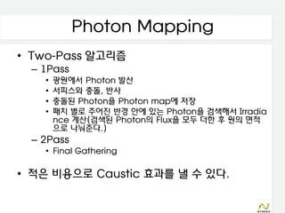 Photon Mapping
• Two-Pass 알고리즘
 – 1Pass
   •   광원에서 Photon 발산
   •   서피스와 충돌, 반사
   •   충돌된 Photon을 Photon map에 저장
   •   패치 별로 주어진 반경 안에 있는 Photon을 검색해서 Irradia
       nce 계산(검색된 Photon의 Flux을 모두 더한 후 원의 면적
       으로 나눠준다.)
 – 2Pass
   • Final Gathering

• 적은 비용으로 Caustic 효과를 낼 수 있다.
 