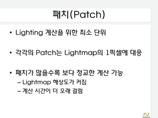 패치(Patch)
• Lighting 계산을 위한 최소 단위

• 각각의 Patch는 Lightmap의 1픽셀에 대응

• 패치가 많을수록 보다 정교한 계산 가능
 – Lightmap 해상도가 커짐
 – 계산 시간이 더 오래 걸림
 