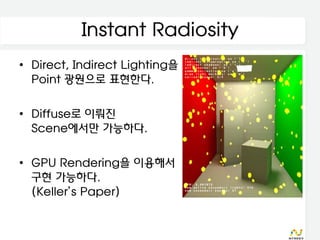 Instant Radiosity
• Direct, Indirect Lighting을
  Point 광원으로 표현한다.

• Diffuse로 이뤄진
  Scene에서만 가능하다.

• GPU Rendering을 이용해서
  구현 가능하다.
  (Keller’s Paper)
 