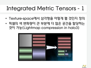 Integrated Metric Tensors - 1
• Texture-space에서 삼각형을 어떻게 펼 것인지 정의
• 픽셀의 색 변화량이 큰 부분에 더 많은 공간을 할당하는
  것이 가능(Lightmap compression in halo3)
 