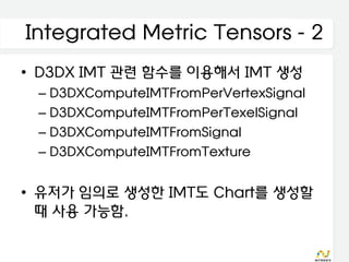 Integrated Metric Tensors - 2
• D3DX IMT 관련 함수를 이용해서 IMT 생성
 – D3DXComputeIMTFromPerVertexSignal
 – D3DXComputeIMTFromPerTexelSignal
 – D3DXComputeIMTFromSignal
 – D3DXComputeIMTFromTexture


• 유저가 임의로 생성한 IMT도 Chart를 생성할
  때 사용 가능함.
 