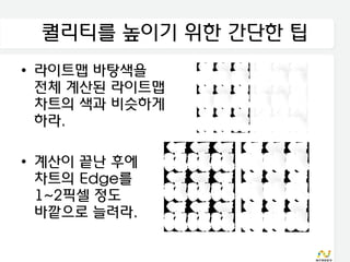 퀄리티를 높이기 위한 간단한 팁
• 라이트맵 바탕색을
  전체 계산된 라이트맵
  차트의 색과 비슷하게
  하라.

• 계산이 끝난 후에
  차트의 Edge를
  1~2픽셀 정도
  바깥으로 늘려라.
 
