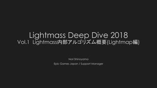 Lightmass Deep Dive 2018
Vol.1 Lightmass内部アルゴリズム概要(Lightmap編)
Nori Shinoyama
Epic Games Japan / Support Manager
 