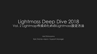 Lightmass Deep Dive 2018
Vol. 2 Lightmap作成のためのLightmass設定方法
Nori Shinoyama
Epic Games Japan / Support Manager
 