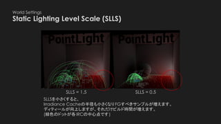 World Settings
Static Lighting Level Scale (SLLS)
SLLS = 1.5 SLLS = 0.5
SLLSを小さくすると、
Irradiance Cacheの半径も小さくなりFGすべきサンプルが増えます。
ディティールが向上しますが、それだけビルド時間が増えます。
(緑色のドットが各IRCの中心点です)
 