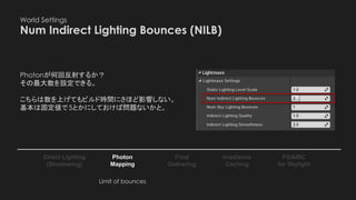 World Settings
Num Indirect Lighting Bounces (NILB)
Photon
Mapping
Final
Gathering
Irradiance
Caching
Direct Lighting
(Shadowing)
FG&IRC
for Skylight
Photonが何回反射するか？
その最大数を設定できる。
こちらは数を上げてもビルド時間にさほど影響しない。
基本は固定値で5とかにしておけば問題ないかと。
Limit of bounces
 