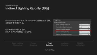 World Settings
Indirect Lighting Quality (ILQ)
Photon
Mapping
Final
Gathering
Irradiance
Caching
Direct Lighting
(Shadowing)
FG&IRC
for Skylight
Final Gather時のサンプリングのレイの総数を決める際、
この値が掛け算される。
ビルド時間は増大するが、
にじみやノイズの除去につながる
Num of Rays
 