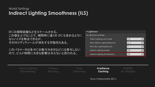 World Settings
Indirect Lighting Smoothness (ILS)
Photon
Mapping
Final
Gathering
Irradiance
Caching
Direct Lighting
(Shadowing)
FG&IRC
for Skylight
IRCの補間距離などをスケールさせる。
この値を上げることで、補間時に遠くの IRCも含めるように
なりノイズを除去できるが、
その代りディティールが消失する可能性もある。
このパラメータは各IRCの数や大きさなどには寄与しない
ので、ビルド時間に大きな影響は与えないと思われる。
How interpolate IRCs
 