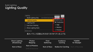 Build Lighting
Lighting Quality　
Photon
Mapping
Final
Gathering
Irradiance
Caching
Direct Lighting
(Shadowing)
FG&IRC
for Skylight
最大バウンス回数以外の全てのクオリティを上げる
Num of BouncesRadius for CachingNum of Rays
Limit of bounces
Num of Photons
Num of Rays
 