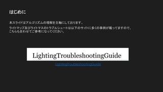 はじめに
本スライドはアルゴリズムの理解を主軸にしております。
ライトマップ及びライトマスのトラブルシュートは以下のサイトに多くの事例が載ってますので、
こちらも合わせてご参考になってください。
LightingTroubleshootingGuide
 