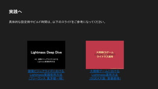 実践へ
具体的な設定例やビルド時間は、以下のスライドをご参考になってください。
建築ビジュアライズにおける
Lightmass実践使用方法
（フリーランス 真茅健一様）
大規模ゲームにおける
Lightmass運用方法
(SQEX大阪: 斎藤修様)
 