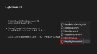 Lightmass.ini
• Engine/Config/BaseLightmass.iniに
Lightmassの設定があります。
• Game/Config/DefaultLightmass.ini
などを記載することでゲームで上書きできます。
• Lightbuild時に毎回参照されるので、パラメータを変えても、再起動する必要はありません。
 