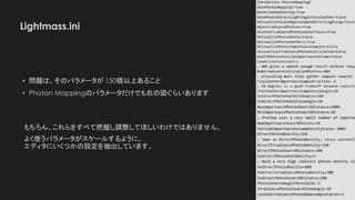 Lightmass.ini
• 問題は、そのパラメータが 150個以上あること
• Photon Mappingのパラメータだけでも右の図ぐらいあります
もちろん、これらをすべて把握し調整してほしいわけではありません。
よく使うパラメータがスケールするように、
エディタにいくつかの設定を抽出しています。
 