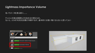 Lightmass Importance Volume
各パラメータを見る前に。。。
Photonの放出範囲などを決める大事なもの。
ないと、UE4が大きさを自動で判断するが、基本的には使い物にならないと思ってよい
 