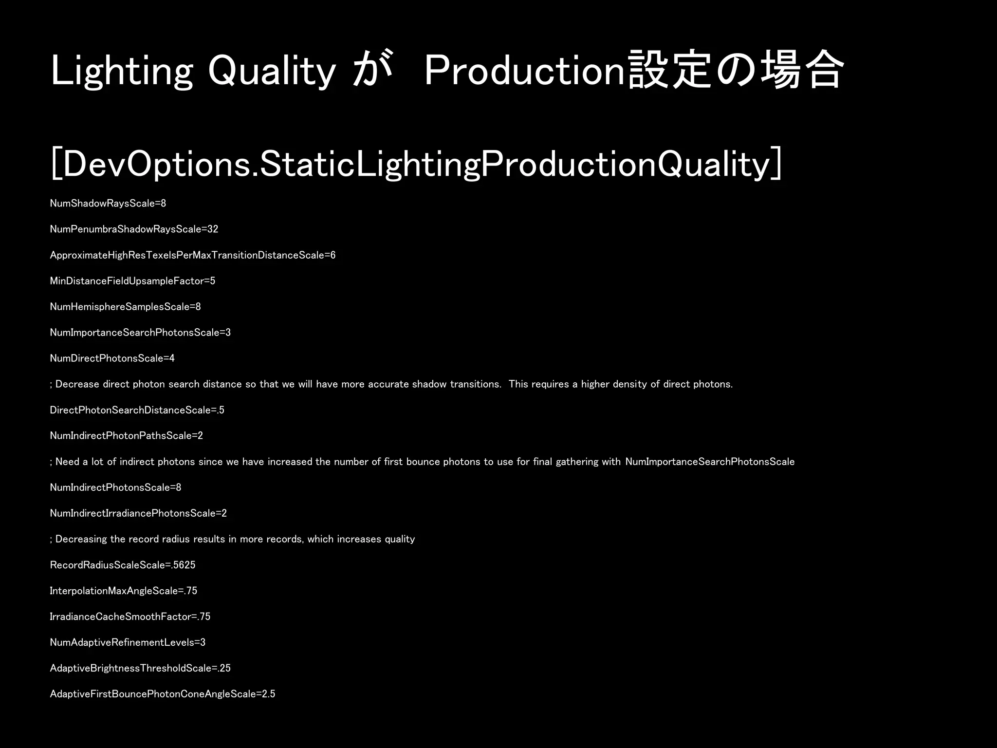 Lighting Quality が Production設定の場合
[DevOptions.StaticLightingProductionQuality]
NumShadowRaysScale=8
NumPenumbraShadowRaysScale=32
ApproximateHighResTexelsPerMaxTransitionDistanceScale=6
MinDistanceFieldUpsampleFactor=5
NumHemisphereSamplesScale=8
NumImportanceSearchPhotonsScale=3
NumDirectPhotonsScale=4
; Decrease direct photon search distance so that we will have more accurate shadow transitions. This requires a higher density of direct photons.
DirectPhotonSearchDistanceScale=.5
NumIndirectPhotonPathsScale=2
; Need a lot of indirect photons since we have increased the number of first bounce photons to use for final gathering with NumImportanceSearchPhotonsScale
NumIndirectPhotonsScale=8
NumIndirectIrradiancePhotonsScale=2
; Decreasing the record radius results in more records, which increases quality
RecordRadiusScaleScale=.5625
InterpolationMaxAngleScale=.75
IrradianceCacheSmoothFactor=.75
NumAdaptiveRefinementLevels=3
AdaptiveBrightnessThresholdScale=.25
AdaptiveFirstBouncePhotonConeAngleScale=2.5
 