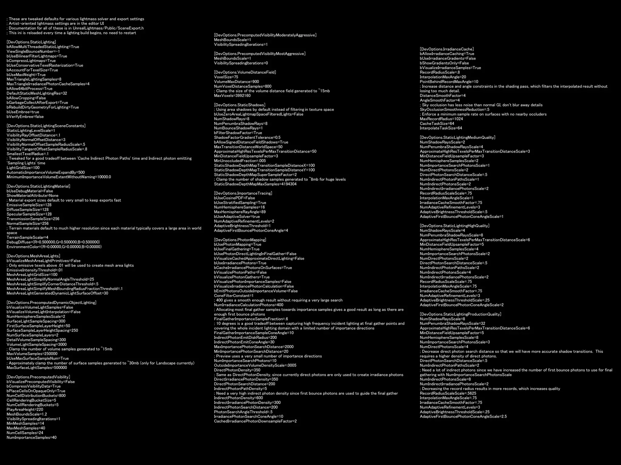 ; These are tweaked defaults for various lightmass solver and export settings
; Artist-oriented lightmass settings are in the editor UI
; Documentation for all of these is in UnrealLightmass/Public/SceneExport.h
; This ini is reloaded every time a lighting build begins, no need to restart
[DevOptions.StaticLighting]
bAllowMultiThreadedStaticLighting=True
ViewSingleBounceNumber=-1
bUseBilinearFilterLightmaps=True
bCompressLightmaps=True
bUseConservativeTexelRasterization=True
bAccountForTexelSize=True
bUseMaxWeight=True
MaxTriangleLightingSamples=8
MaxTriangleIrradiancePhotonCacheSamples=4
bAllow64bitProcess=True
DefaultStaticMeshLightingRes=32
bAllowCropping=False
bGarbageCollectAfterExport=True
bRebuildDirtyGeometryForLighting=True
bUseEmbree=true
bVerifyEmbree=false
[DevOptions.StaticLightingSceneConstants]
StaticLightingLevelScale=1
VisibilityRayOffsetDistance=.1
VisibilityNormalOffsetDistance=3
VisibilityNormalOffsetSampleRadiusScale=.5
VisibilityTangentOffsetSampleRadiusScale=.8
SmallestTexelRadius=.1
; Tweaked for a good tradeoff between 'Cache Indirect Photon Paths' time and Indirect photon emitting
'Sampling Lights' time
LightGridSize=100
AutomaticImportanceVolumeExpandBy=500
MinimumImportanceVolumeExtentWithoutWarning=10000.0
[DevOptions.StaticLightingMaterial]
bUseDebugMaterial=False
ShowMaterialAttribute=None
; Material export sizes default to very small to keep exports fast
EmissiveSampleSize=128
DiffuseSampleSize=128
SpecularSampleSize=128
TransmissionSampleSize=256
NormalSampleSize=256
; Terrain materials default to much higher resolution since each material typically covers a large area in world
space
TerrainSampleScalar=4
DebugDiffuse=(R=0.500000,G=0.500000,B=0.500000)
EnvironmentColor=(R=0.00000,G=0.00000,B=0.00000)
[DevOptions.MeshAreaLights]
bVisualizeMeshAreaLightPrimitives=False
; Only emissive texels above .01 will be used to create mesh area lights
EmissiveIntensityThreshold=.01
MeshAreaLightGridSize=100
MeshAreaLightSimplifyNormalAngleThreshold=25
MeshAreaLightSimplifyCornerDistanceThreshold=.5
MeshAreaLightSimplifyMeshBoundingRadiusFractionThreshold=.1
MeshAreaLightGeneratedDynamicLightSurfaceOffset=30
[DevOptions.PrecomputedDynamicObjectLighting]
bVisualizeVolumeLightSamples=False
bVisualizeVolumeLightInterpolation=False
NumHemisphereSamplesScale=2
SurfaceLightSampleSpacing=300
FirstSurfaceSampleLayerHeight=50
SurfaceSampleLayerHeightSpacing=250
NumSurfaceSampleLayers=2
DetailVolumeSampleSpacing=300
VolumeLightSampleSpacing=3000
; Clamp the number of volume samples generated to ~15mb
MaxVolumeSamples=250000
bUseMaxSurfaceSampleNum=True
; Approximately clamp the number of surface samples generated to ~30mb (only for Landscape currently)
MaxSurfaceLightSamples=500000
[DevOptions.PrecomputedVisibility]
bVisualizePrecomputedVisibility=False
bCompressVisibilityData=True
bPlaceCellsOnOpaqueOnly=True
NumCellDistributionBuckets=800
CellRenderingBucketSize=5
NumCellRenderingBuckets=5
PlayAreaHeight=220
MeshBoundsScale=1.2
VisibilitySpreadingIterations=1
MinMeshSamples=14
MaxMeshSamples=40
NumCellSamples=24
NumImportanceSamples=40
[DevOptions.PrecomputedVisibilityModeratelyAggressive]
MeshBoundsScale=1
VisibilitySpreadingIterations=1
[DevOptions.PrecomputedVisibilityMostAggressive]
MeshBoundsScale=1
VisibilitySpreadingIterations=0
[DevOptions.VolumeDistanceField]
VoxelSize=75
VolumeMaxDistance=900
NumVoxelDistanceSamples=800
; Clamp the size of the volume distance field generated to ~15mb
MaxVoxels=3992160
[DevOptions.StaticShadows]
; Using area shadows by default instead of filtering in texture space
bUseZeroAreaLightmapSpaceFilteredLights=False
NumShadowRays=8
NumPenumbraShadowRays=8
NumBounceShadowRays=1
bFilterShadowFactor=True
ShadowFactorGradientTolerance=0.5
bAllowSignedDistanceFieldShadows=True
MaxTransitionDistanceWorldSpace=50
ApproximateHighResTexelsPerMaxTransitionDistance=50
MinDistanceFieldUpsampleFactor=3
MinUnoccludedFraction=.005
StaticShadowDepthMapTransitionSampleDistanceX=100
StaticShadowDepthMapTransitionSampleDistanceY=100
StaticShadowDepthMapSuperSampleFactor=2
; Clamp the number of shadow samples generated to ~8mb for huge levels
StaticShadowDepthMapMaxSamples=4194304
[DevOptions.ImportanceTracing]
bUseCosinePDF=False
bUseStratifiedSampling=True
NumHemisphereSamples=16
MaxHemisphereRayAngle=89
bUseAdaptiveSolver=true
NumAdaptiveRefinementLevels=2
AdaptiveBrightnessThreshold=1
AdaptiveFirstBouncePhotonConeAngle=4
[DevOptions.PhotonMapping]
bUsePhotonMapping=True
bUseFinalGathering=True
bUsePhotonDirectLightingInFinalGather=False
bVisualizeCachedApproximateDirectLighting=False
bUseIrradiancePhotons=True
bCacheIrradiancePhotonsOnSurfaces=True
bVisualizePhotonPaths=False
bVisualizePhotonGathers=True
bVisualizePhotonImportanceSamples=False
bVisualizeIrradiancePhotonCalculation=False
bEmitPhotonsOutsideImportanceVolume=False
ConeFilterConstant=1
; 400 gives a smooth enough result without requiring a very large search
NumIrradianceCalculationPhotons=400
; Allocating most final gather samples towards importance samples gives a good result as long as there are
enough first bounce photons
FinalGatherImportanceSampleFraction=.6
; 10 degrees is a good tradeoff between capturing high frequency incident lighting at final gather points and
covering the whole incident lighting domain with a limited number of importance directions
FinalGatherImportanceSampleConeAngle=10
IndirectPhotonEmitDiskRadius=200
IndirectPhotonEmitConeAngle=30
MaxImportancePhotonSearchDistance=2000
MinImportancePhotonSearchDistance=20
; Preview uses a very small number of importance directions
NumImportanceSearchPhotons=10
OutsideImportanceVolumeDensityScale=.0005
DirectPhotonDensity=350
; Same as DirectPhotonDensity, since currently direct photons are only used to create irradiance photons
DirectIrradiancePhotonDensity=350
DirectPhotonSearchDistance=200
IndirectPhotonPathDensity=5
; Need a very high indirect photon density since first bounce photons are used to guide the final gather
IndirectPhotonDensity=600
IndirectIrradiancePhotonDensity=300
IndirectPhotonSearchDistance=200
PhotonSearchAngleThreshold=.5
IrradiancePhotonSearchConeAngle=10
CachedIrradiancePhotonDownsampleFactor=2
[DevOptions.IrradianceCache]
bAllowIrradianceCaching=True
bUseIrradianceGradients=False
bShowGradientsOnly=False
bVisualizeIrradianceSamples=True
RecordRadiusScale=.8
InterpolationMaxAngle=20
PointBehindRecordMaxAngle=10
; Increase distance and angle constraints in the shading pass, which filters the interpolated result without
losing too much detail.
DistanceSmoothFactor=4
AngleSmoothFactor=4
; Sky occlusion has less noise than normal GI, don't blur away details
SkyOcclusionSmoothnessReduction=.5
; Enforce a minimum sample rate on surfaces with no nearby occluders
MaxRecordRadius=1024
CacheTaskSize=64
InterpolateTaskSize=64
[DevOptions.StaticLightingMediumQuality]
NumShadowRaysScale=2
NumPenumbraShadowRaysScale=4
ApproximateHighResTexelsPerMaxTransitionDistanceScale=3
MinDistanceFieldUpsampleFactor=3
NumHemisphereSamplesScale=2
NumImportanceSearchPhotonsScale=1
NumDirectPhotonsScale=2
DirectPhotonSearchDistanceScale=.5
NumIndirectPhotonPathsScale=1
NumIndirectPhotonsScale=2
NumIndirectIrradiancePhotonsScale=2
RecordRadiusScaleScale=.75
InterpolationMaxAngleScale=1
IrradianceCacheSmoothFactor=.75
NumAdaptiveRefinementLevels=3
AdaptiveBrightnessThresholdScale=.5
AdaptiveFirstBouncePhotonConeAngleScale=1
[DevOptions.StaticLightingHighQuality]
NumShadowRaysScale=4
NumPenumbraShadowRaysScale=8
ApproximateHighResTexelsPerMaxTransitionDistanceScale=6
MinDistanceFieldUpsampleFactor=5
NumHemisphereSamplesScale=4
NumImportanceSearchPhotonsScale=2
NumDirectPhotonsScale=2
DirectPhotonSearchDistanceScale=.5
NumIndirectPhotonPathsScale=2
NumIndirectPhotonsScale=4
NumIndirectIrradiancePhotonsScale=2
RecordRadiusScaleScale=.75
InterpolationMaxAngleScale=.75
IrradianceCacheSmoothFactor=.75
NumAdaptiveRefinementLevels=3
AdaptiveBrightnessThresholdScale=.25
AdaptiveFirstBouncePhotonConeAngleScale=2
[DevOptions.StaticLightingProductionQuality]
NumShadowRaysScale=8
NumPenumbraShadowRaysScale=32
ApproximateHighResTexelsPerMaxTransitionDistanceScale=6
MinDistanceFieldUpsampleFactor=5
NumHemisphereSamplesScale=8
NumImportanceSearchPhotonsScale=3
NumDirectPhotonsScale=4
; Decrease direct photon search distance so that we will have more accurate shadow transitions. This
requires a higher density of direct photons.
DirectPhotonSearchDistanceScale=.5
NumIndirectPhotonPathsScale=2
; Need a lot of indirect photons since we have increased the number of first bounce photons to use for final
gathering with NumImportanceSearchPhotonsScale
NumIndirectPhotonsScale=8
NumIndirectIrradiancePhotonsScale=2
; Decreasing the record radius results in more records, which increases quality
RecordRadiusScaleScale=.5625
InterpolationMaxAngleScale=.75
IrradianceCacheSmoothFactor=.75
NumAdaptiveRefinementLevels=3
AdaptiveBrightnessThresholdScale=.25
AdaptiveFirstBouncePhotonConeAngleScale=2.5
 
