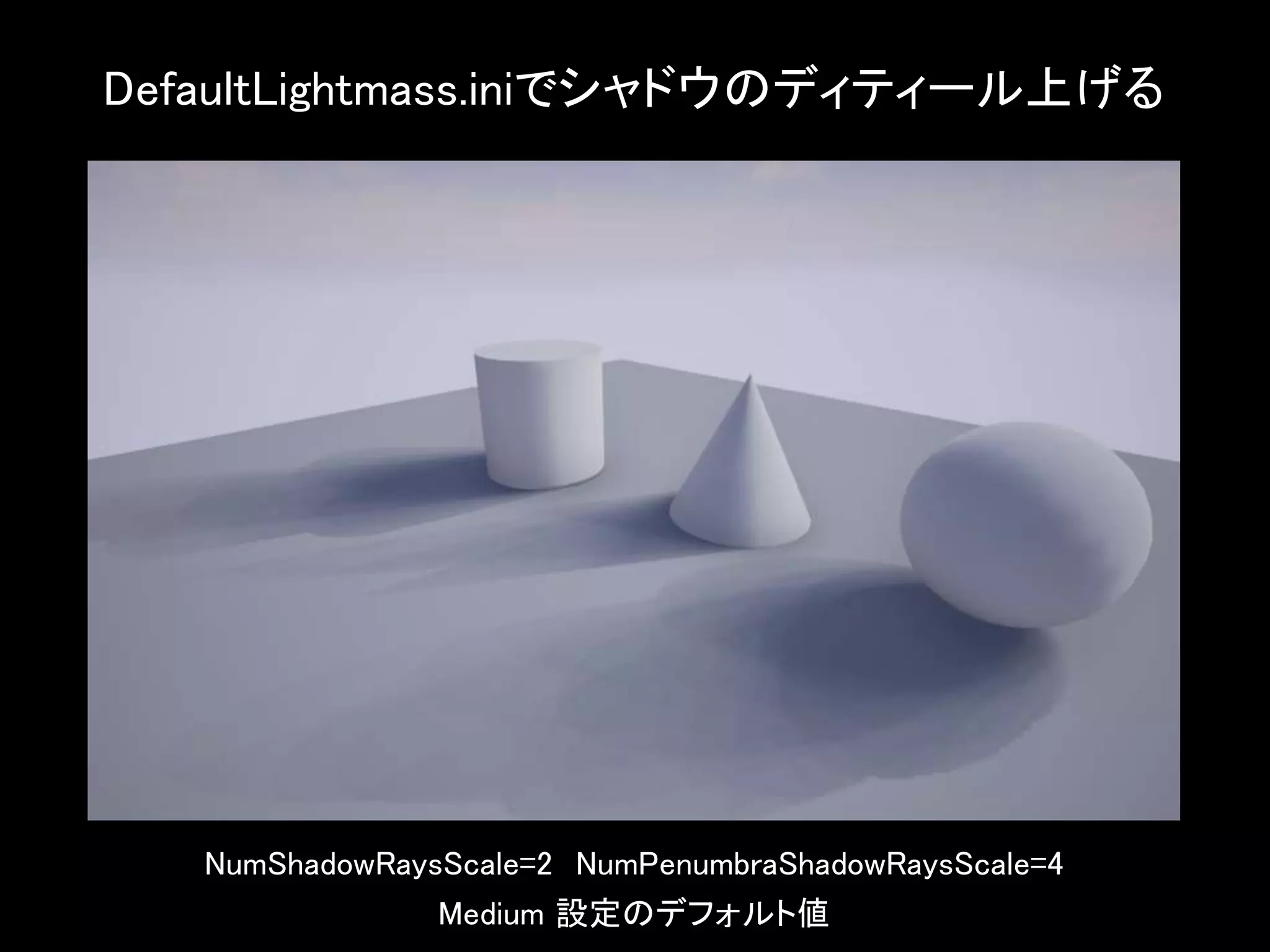 DefaultLightmass.iniでシャドウのディティール上げる
NumShadowRaysScale=2 NumPenumbraShadowRaysScale=4
Medium 設定のデフォルト値
 