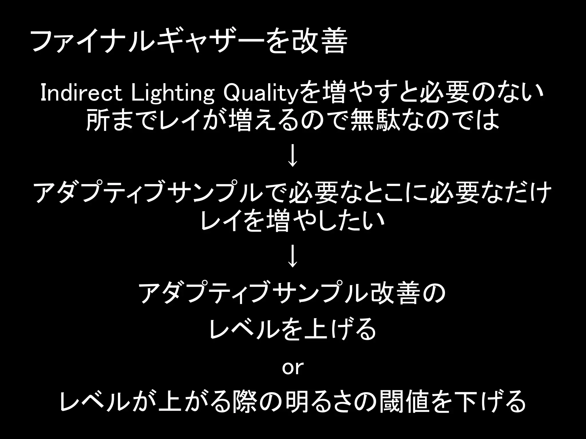 ファイナルギャザーを改善
Indirect Lighting Qualityを増やすと必要のない
所までレイが増えるので無駄なのでは
↓
アダプティブサンプルで必要なとこに必要なだけ
レイを増やしたい
↓
アダプティブサンプル改善の
レベルを上げる
or
レベルが上がる際の明るさの閾値を下げる
 