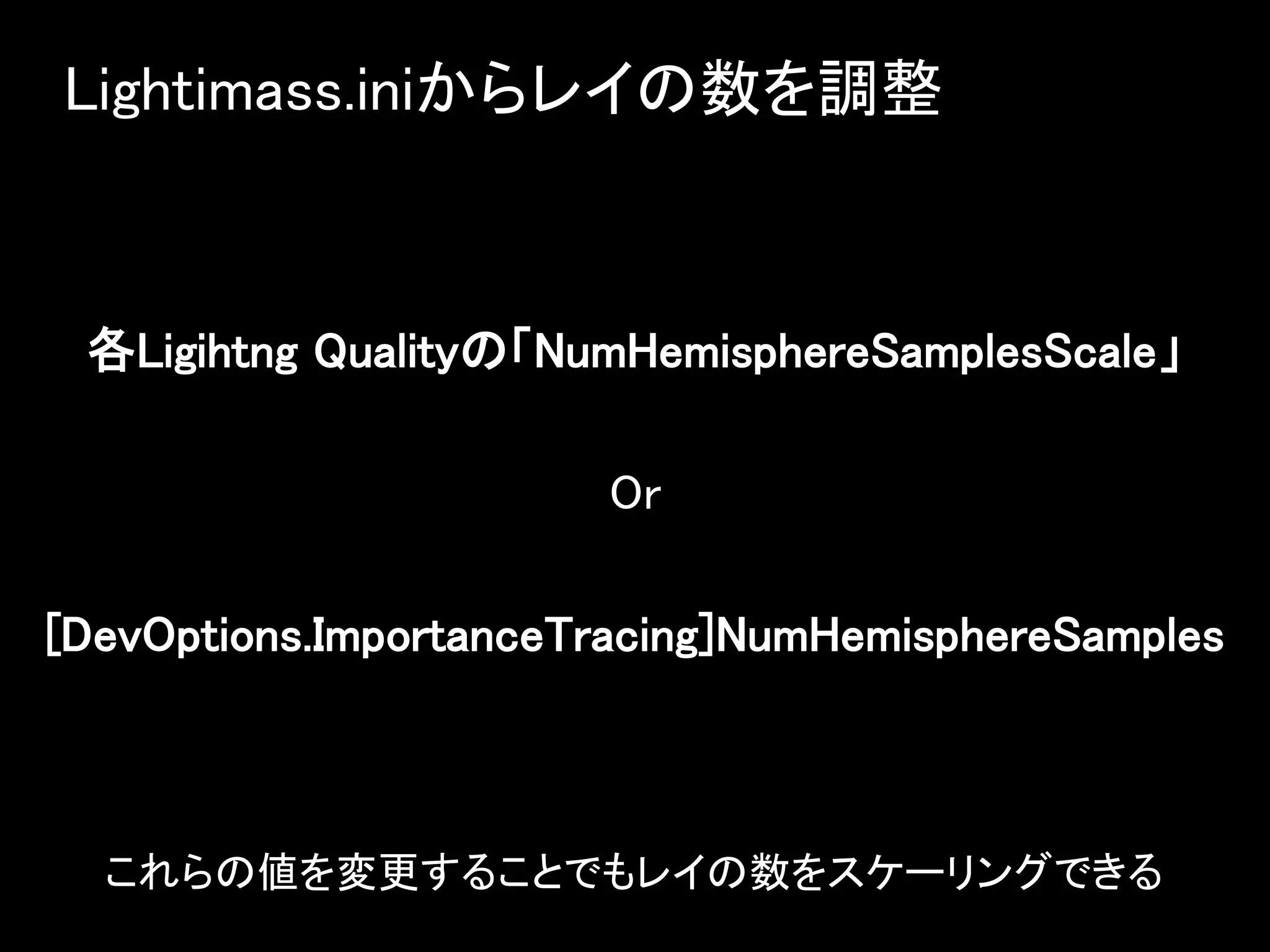 Lightimass.iniからレイの数を調整
各Ligihtng Qualityの「NumHemisphereSamplesScale」
Or
[DevOptions.ImportanceTracing]NumHemisphereSamples
これらの値を変更することでもレイの数をスケーリングできる
 