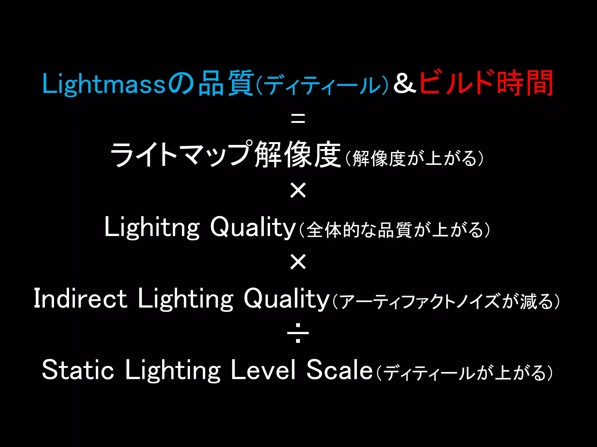 Lightmassの品質(ディティール)＆ビルド時間
=
ライトマップ解像度（解像度が上がる）
×
Lighitng Quality（全体的な品質が上がる）
×
Indirect Lighting Quality（アーティファクトノイズが減る）
÷
Static Lighting Level Scale（ディティールが上がる）
 