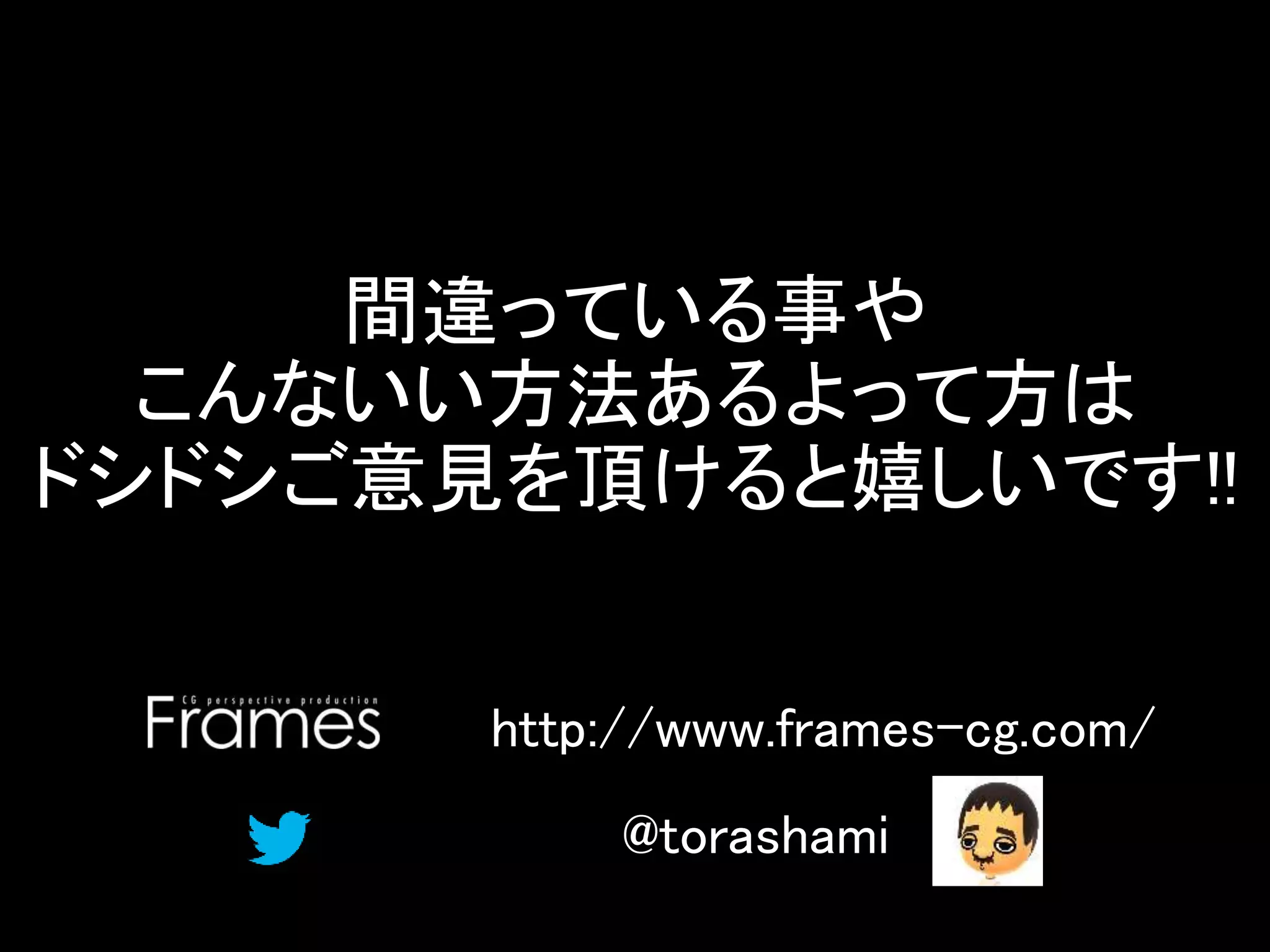 間違っている事や
こんないい方法あるよって方は
ドシドシご意見を頂けると嬉しいです!!
@torashami
http://www.frames-cg.com/
 