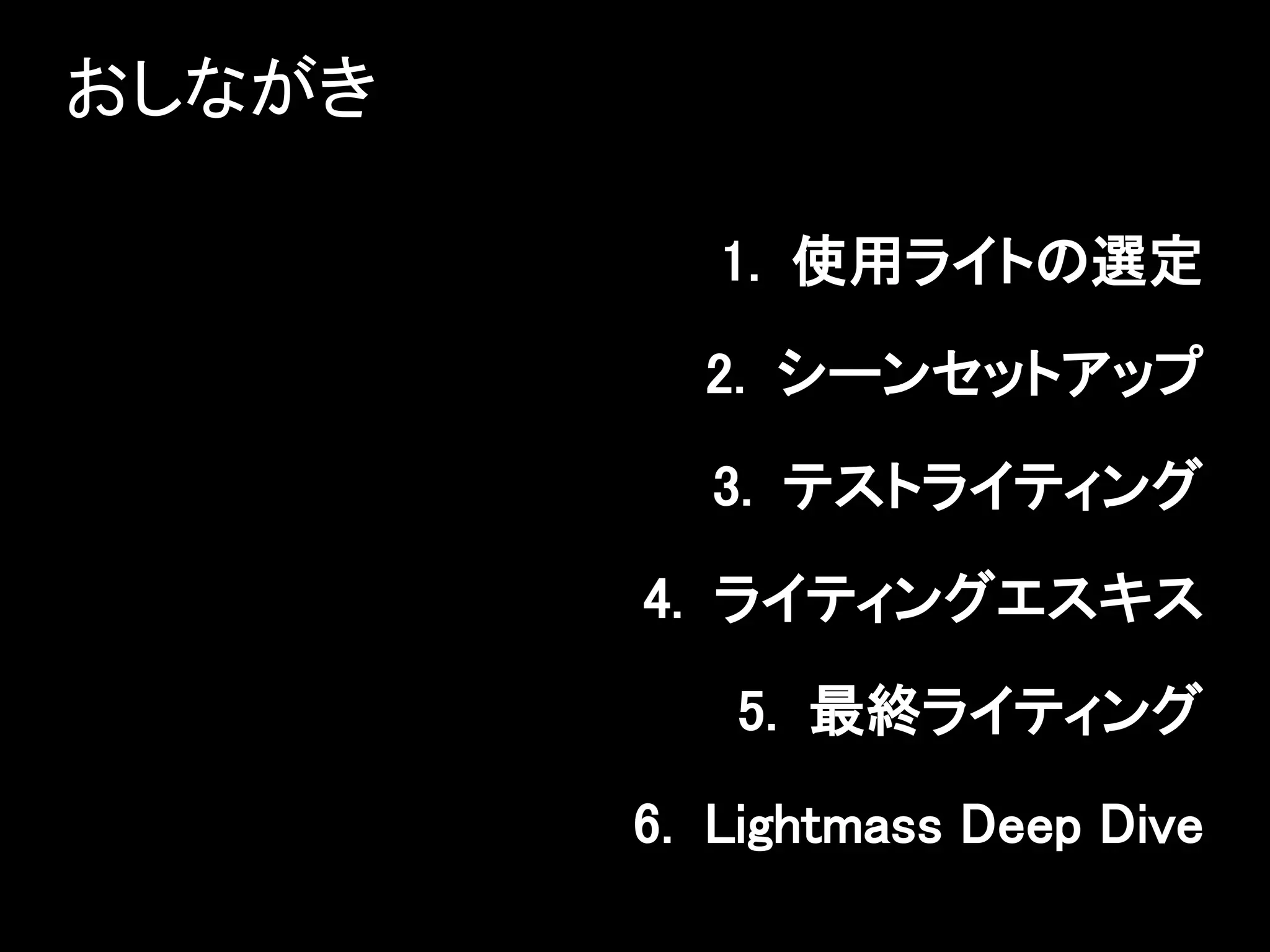 おしながき
1. 使用ライトの選定
2. シーンセットアップ
3. テストライティング
4. ライティングエスキス
5. 最終ライティング
6. Lightmass Deep Dive
 