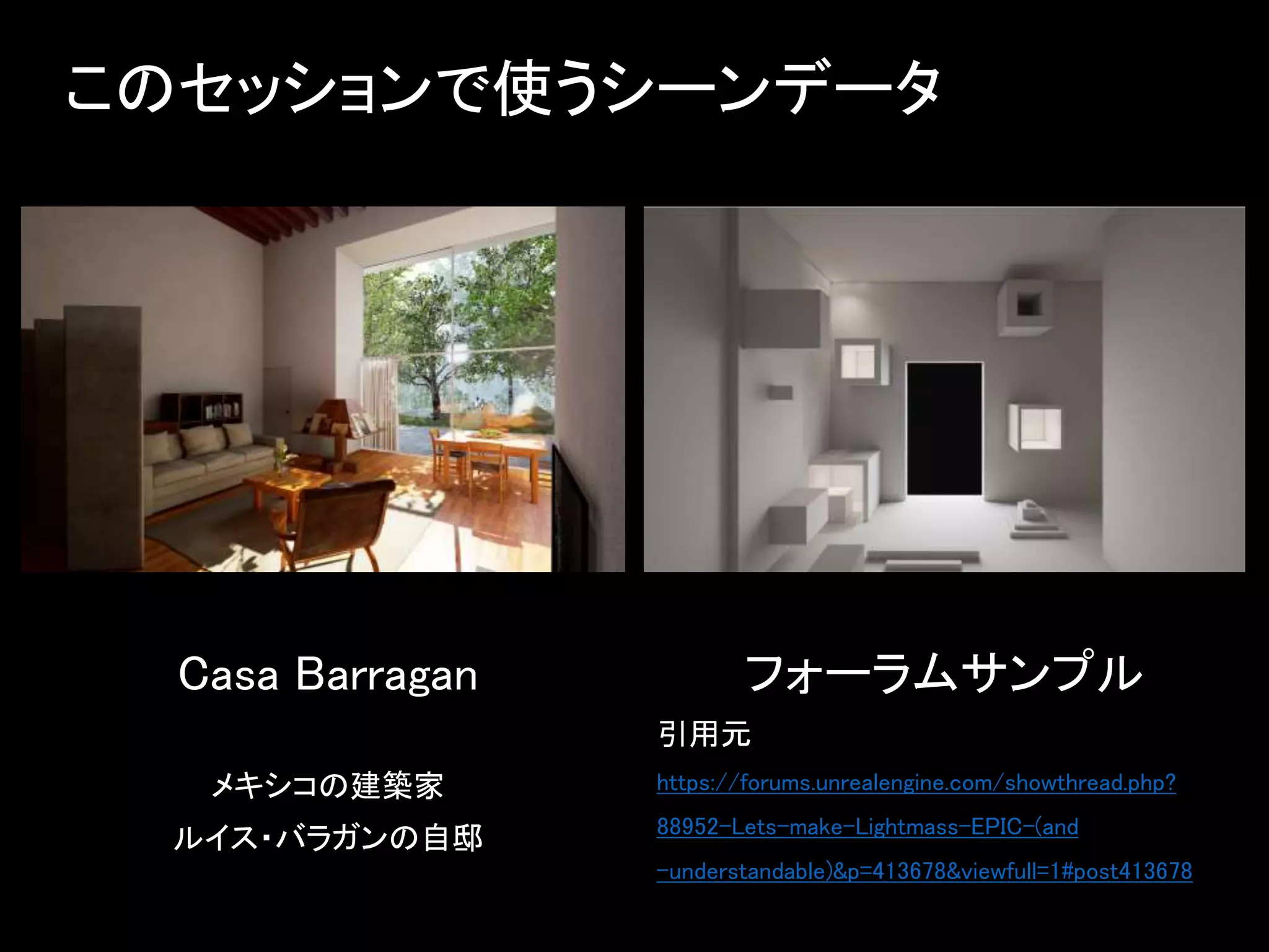 このセッションで使うシーンデータ
フォーラムサンプル
引用元
https://forums.unrealengine.com/showthread.php?
88952-Lets-make-Lightmass-EPIC-(and
-understandable)&p=413678&viewfull=1#post413678
Casa Barragan
メキシコの建築家
ルイス・バラガンの自邸
 