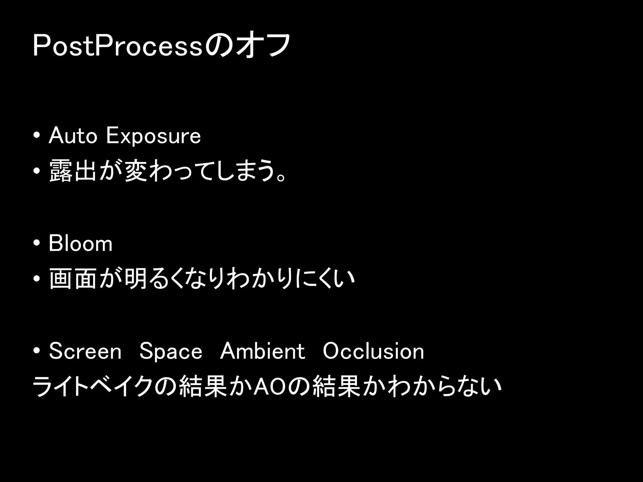 PostProcessのオフ
• Auto Exposure
• 露出が変わってしまう。
• Bloom
• 画面が明るくなりわかりにくい
• Screen Space Ambient Occlusion
ライトベイクの結果かAOの結果かわからない
 