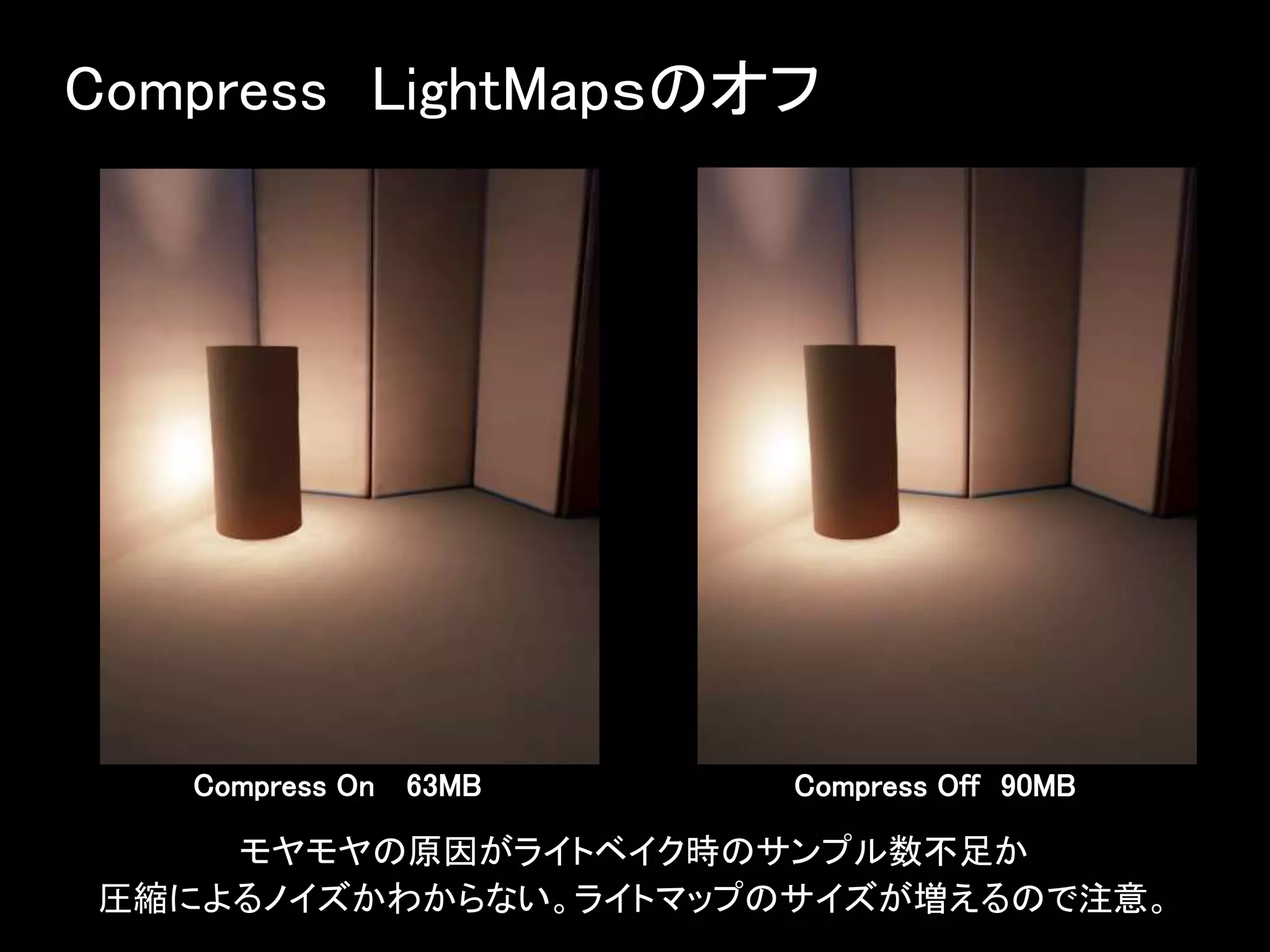 Compress LightMapｓのオフ
Compress On 63MB
モヤモヤの原因がライトベイク時のサンプル数不足か
圧縮によるノイズかわからない。ライトマップのサイズが増えるので注意。
Compress Off 90MB
 