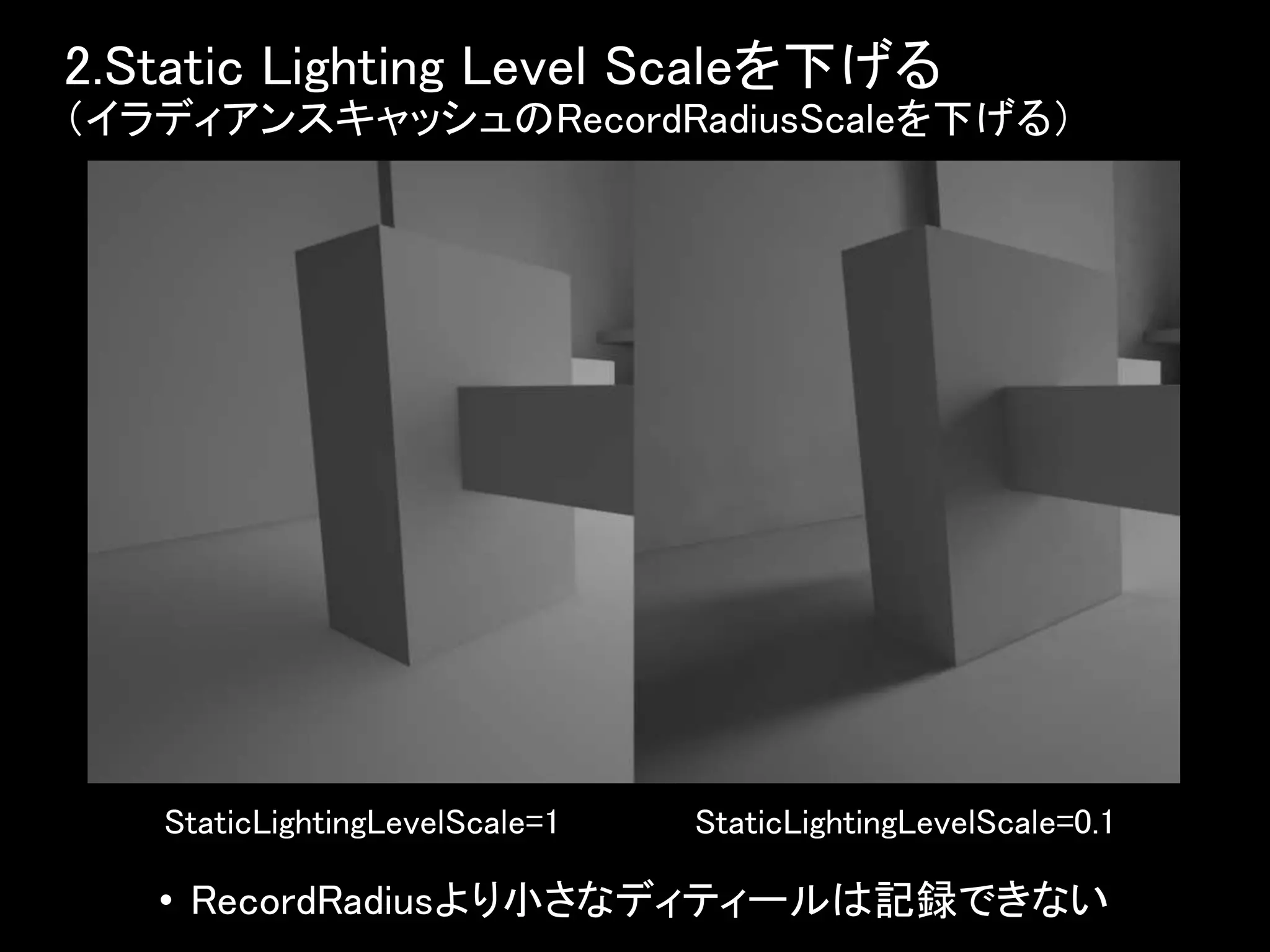 2.Static Lighting Level Scaleを下げる
（イラディアンスキャッシュのRecordRadiusScaleを下げる）
• RecordRadiusより小さなディティールは記録できない
StaticLightingLevelScale=0.1StaticLightingLevelScale=1
 
