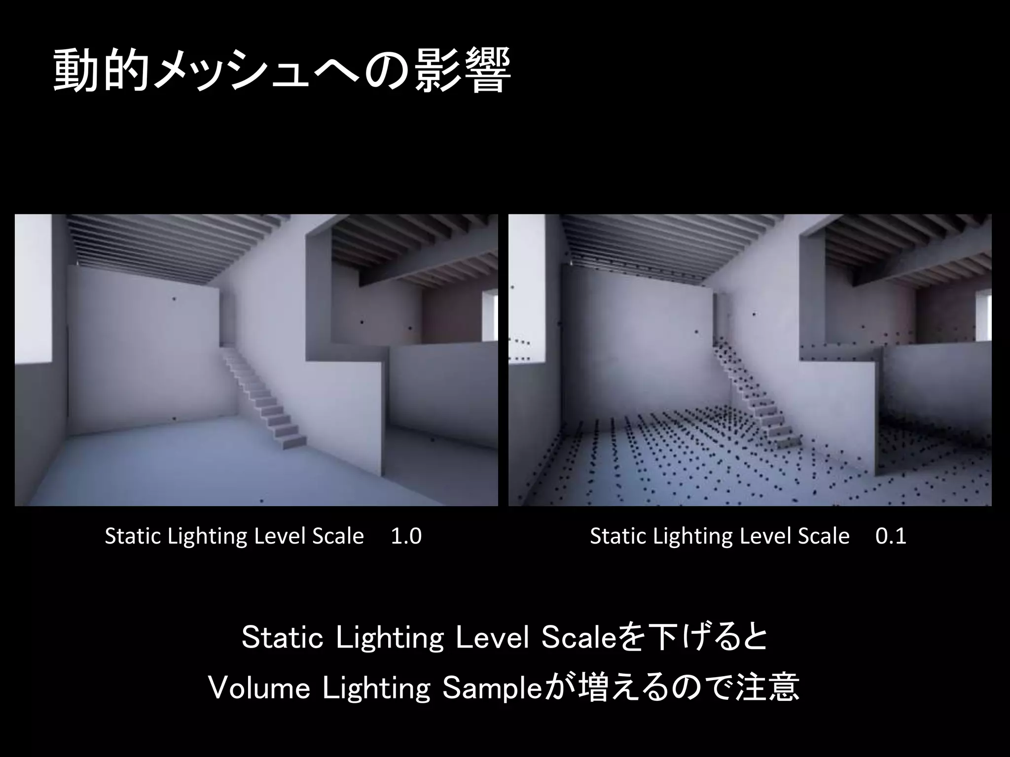 動的メッシュへの影響
Static Lighting Level Scaleを下げると
Volume Lighting Sampleが増えるので注意
Static Lighting Level Scale 1.0 Static Lighting Level Scale 0.1
 