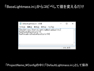 「BaseLightmass.ini」からコピペして値を変えるだけ
「ProjectName」¥Configの中に「DefaultLightmass.ini」として保存
 