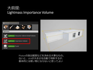 大前提:
Lightmass Importance Volume
Photonの放出範囲などを決める大事なもの。
ないと、UE4が大きさを自動で判断するが、
基本的には使い物にならないと思ってよい
 