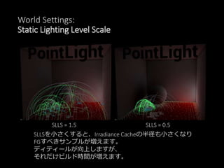 World Settings:
Static Lighting Level Scale
SLLS = 1.5 SLLS = 0.5
SLLSを小さくすると、Irradiance Cacheの半径も小さくなり
FGすべきサンプルが増えます。
ディティールが向上しますが、
それだけビルド時間が増えます。
 